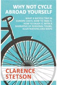 Why Not Cycle Abroad Yourself - What a Bicycle Trip in Europe Costs. How to Take it, How to Enjoy it, with a Narrative of Personal Tours, Illustrations and Maps