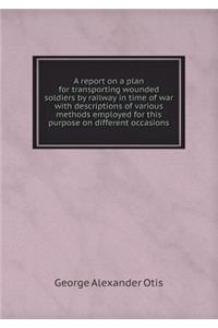 A Report on a Plan for Transporting Wounded Soldiers by Railway in Time of War with Descriptions of Various Methods Employed for This Purpose on Different Occasions