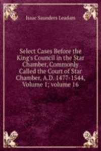 Select Cases Before the King's Council in the Star Chamber, Commonly Called the Court of Star Chamber, A.D. 1477-1544, Volume 1; volume 16