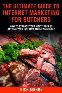 Ultimate Guide to Internet Marketing for Butchers: How to Explode Your MEAT Sales By Getting Your Internet Marketing Right