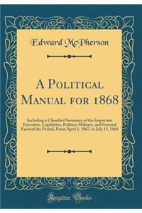 A Political Manual for 1868: Including a Classified Summary of the Important Executive, Legislative, Politico-Military, and General Facts of the Period, from April 1, 1867, to July 15, 1868 (Classic Reprint)