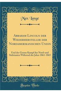 Abraham Lincoln Der Wiederhersteller Der Nordamerikanischen Union: Und Der Grosse Kampf Der Nord-Und SÃ¼dstaaten WÃ¤hrend Der Jahre 1861-1865 (Classic Reprint)