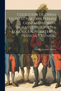 Coleccion De Obras Escritas Por Don Fermin Gonzalo Morón, Durante Su Supuesta Locura, En Inglaterra, Francia Y España...