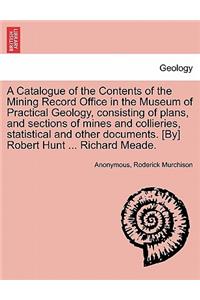 Catalogue of the Contents of the Mining Record Office in the Museum of Practical Geology, Consisting of Plans, and Sections of Mines and Collieries, Statistical and Other Documents. [By] Robert Hunt ... Richard Meade.