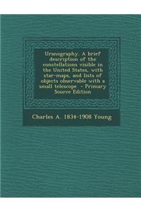 Uranography. a Brief Description of the Constellations Visible in the United States, with Star-Maps, and Lists of Objects Observable with a Small Telescope - Primary Source Edition