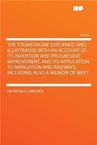 The Steam Engine Explained and Illustrated; With an Account of Its Invention and Progressive Improvement, and Its Application to Navigation and Railways; Including Also a Memoir of Watt