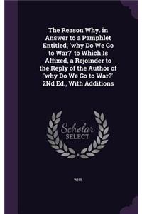 The Reason Why. in Answer to a Pamphlet Entitled, 'why Do We Go to War?' to Which Is Affixed, a Rejoinder to the Reply of the Author of 'why Do We Go to War?' 2Nd Ed., With Additions