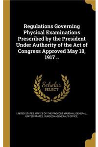 Regulations Governing Physical Examinations Prescribed by the President Under Authority of the Act of Congress Approved May 18, 1917 ..