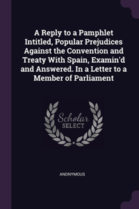 A Reply to a Pamphlet Intitled, Popular Prejudices Against the Convention and Treaty With Spain, Examin'd and Answered. In a Letter to a Member of Parliament