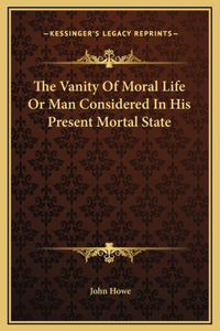 The Vanity Of Moral Life Or Man Considered In His Present Mortal State