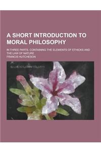 A Short Introduction to Moral Philosophy; In Three Parts. Containing the Elements of Ethicks and the Law of Nature