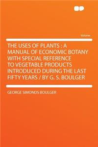 The Uses of Plants: A Manual of Economic Botany with Special Reference to Vegetable Products Introduced During the Last Fifty Years / By G. S. Boulger