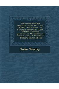 Entire Sanctification Attainable in This Life. I. Mr. Wesley's Plain Account of Christian Perfection. II. Mr. Fletcher's Practical Application of the