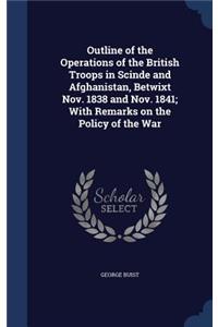 Outline of the Operations of the British Troops in Scinde and Afghanistan, Betwixt Nov. 1838 and Nov. 1841; With Remarks on the Policy of the War