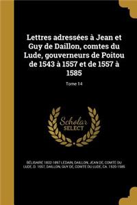 Lettres Adressees a Jean Et Guy de Daillon, Comtes Du Lude, Gouverneurs de Poitou de 1543 a 1557 Et de 1557 a 1585; Tome 14