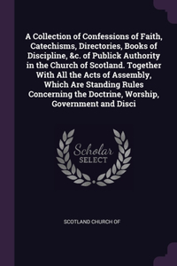 A Collection of Confessions of Faith, Catechisms, Directories, Books of Discipline, &c. of Publick Authority in the Church of Scotland. Together With All the Acts of Assembly, Which Are Standing Rules Concerning the Doctrine, Worship, Government an