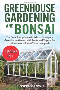 Greenhouse Gardening and Bonsai: 2 Books in 1: The Complete Guide to Build a Greenhouse Garden and Start Growing Fruits, Vegetables, and Herbs from Scratch