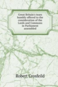Great Britain's tears humbly offered to the consideration of the Lords and Commons in Parliament assembled