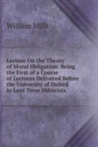 Lecture On the Theory of Moral Obligation: Being the First of a Course of Lectures Delivered Before the University of Oxford in Lent Term Mdcccxxx