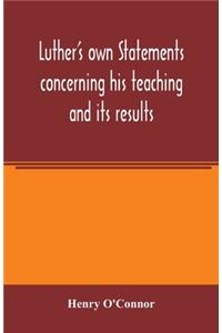 Luther's own statements concerning his teaching and its results, taken exclusively from the earliest and best editions of Luther's German and Latin works