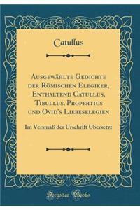 AusgewÃ¤hlte Gedichte Der RÃ¶mischen Elegiker, Enthaltend Catullus, Tibullus, Propertius Und Ovid's Liebeselegien: Im VersmaÃ? Der Urschrift Ã?bersetzt (Classic Reprint)