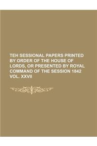 Teh Sessional Papers Printed by Order of the House of Lords, or Presented by Royal Command of the Session 1842 Vol. XXVII