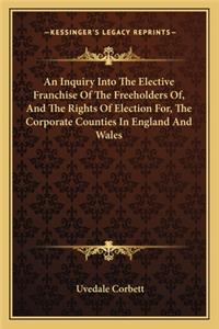 Inquiry Into the Elective Franchise of the Freeholders Of, and the Rights of Election For, the Corporate Counties in England and Wales