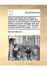 Choice presidents upon all Acts of Parliament, relating to the office and duty of a Justice of Peace The seventh edition, very much enlarged, with new presidents to the year 1703. To which is added several law cases .. By G.F. ..