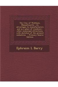 The City of Waltham, Massachusetts: Its Advantages to Manufacturers and as a Place of Residence: Other Municipal Attractions, with Sketches of the Pre