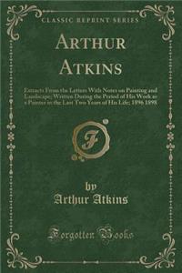 Arthur Atkins: Extracts from the Letters with Notes on Painting and Landscape; Written During the Period of His Work as a Painter in the Last Two Years of His Life; 1896 1898 (Classic Reprint)