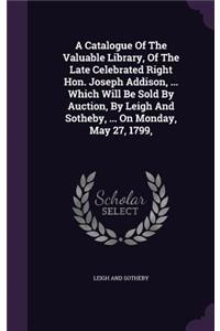 A Catalogue of the Valuable Library, of the Late Celebrated Right Hon. Joseph Addison, ... Which Will Be Sold by Auction, by Leigh and Sotheby, ... on Monday, May 27, 1799,
