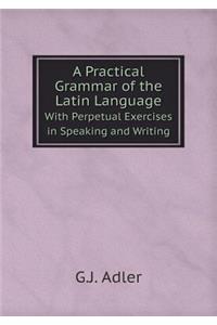 A Practical Grammar of the Latin Language with Perpetual Exercises in Speaking and Writing