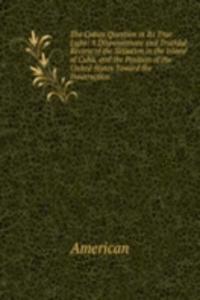 Cuban Question in Its True Light: A Dispassionate and Truthful Review of the Situation in the Island of Cuba, and the Position of the United States Toward the Insurrection