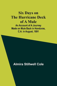 Six Days on the Hurricane Deck of a Mule; An account of a journey made on mule back in Honduras, C.A. in August, 1891