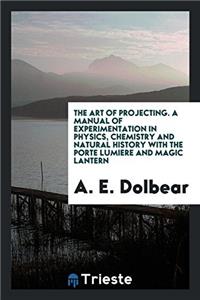 The Art of Projecting. a Manual of Experimentation in Physics, Chemistry and Natural History with the Porte Lumiere and Magic Lantern