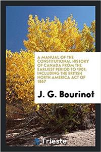 Manual of the Constitutional History of Canada from the Earliest Period to 1901; Including the British North America Act of 1867