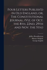 Four Letters Publish'd in Old England, or, The Constitutional Journal, (viz. of Oct. the 8th, 22nd, 29th and Nov. the 5th.)