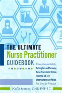 Ultimate Nurse Practitioner Guidebook; A Comprehensive Guide to Getting Into and Surviving Nurse Practitioner School, Finding a Job, and Understanding the Policy That Drives the Profession