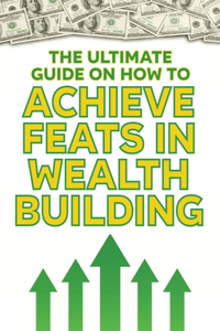 The Ultimate Guide on How To Achieve Feats in Wealth Building