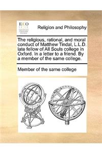 The Religious, Rational, and Moral Conduct of Matthew Tindal, L.L.D. Late Fellow of All Souls College in Oxford. in a Letter to a Friend. by a Member of the Same College.