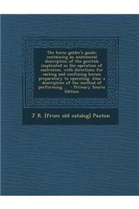The Horse Gelder's Guide; Containing an Anatomical Description of the Genitals Implicated in the Operation of Castration, with Directions for Casting and Confining Horses Preparatory to Operating. Also: A Description of the Method of Performing ...