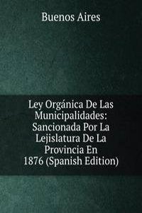Ley Organica De Las Municipalidades: Sancionada Por La Lejislatura De La Provincia En 1876 (Spanish Edition)