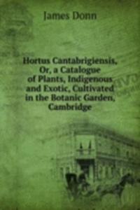 Hortus Cantabrigiensis, Or, a Catalogue of Plants, Indigenous and Exotic, Cultivated in the Botanic Garden, Cambridge