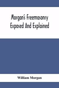 Morgan'S Freemasonry Exposed And Explained; Showing The Origin, History And Nature Of Masonry, Its Effects On The Government, And The Christian Religion And Containing A Key To All The Degrees Of Freemasonry, Giving A Clear And Correct View Of The