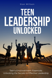 Teen Leadership Unlocked: Teen's Empowerment Essentials: Unlocking the Secrets to Effective Leadership