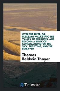 Over the river; or, pleasant walks into the valley of shadows, and beyond: a book of consolations for the sick, the dying, and the bereaved