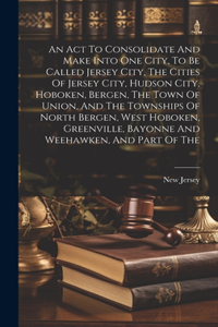 An Act To Consolidate And Make Into One City, To Be Called Jersey City, The Cities Of Jersey City, Hudson City, Hoboken, Bergen, The Town Of Union, And The Townships Of North Bergen, West Hoboken, Greenville, Bayonne And Weehawken, And Part Of The