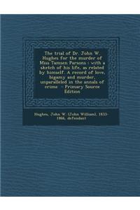 The Trial of Dr. John W. Hughes for the Murder of Miss Tamsen Parsons: With a Sketch of His Life, as Related by Himself. a Record of Love, Bigamy and