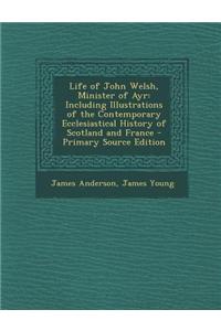 Life of John Welsh, Minister of Ayr: Including Illustrations of the Contemporary Ecclesiastical History of Scotland and France - Primary Source Editio