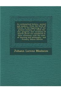 An Ecclesiastical History, Ancient and Modern: From the Birth of Christ, to the Beginning of the Present Century: In Which the Rise, Progress, and Variations of Church Power Are Considered in Their Connexion with the State of Learning and Philosoph